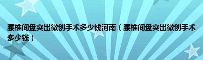 腰椎間盤突出微創(chuàng)手術多少錢河南（腰椎間盤突出微創(chuàng)手術多少錢）