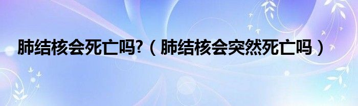 肺結(jié)核會(huì)死亡嗎?（肺結(jié)核會(huì)突然死亡嗎）