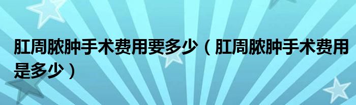 肛周膿腫手術(shù)費(fèi)用要多少（肛周膿腫手術(shù)費(fèi)用是多少）