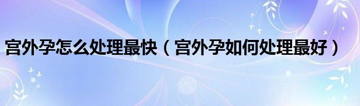 宮外孕怎么處理最快（宮外孕如何處理最好）