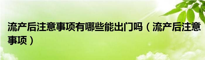 流產(chǎn)后注意事項(xiàng)有哪些能出門嗎（流產(chǎn)后注意事項(xiàng)）