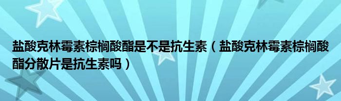 鹽酸克林霉素棕櫚酸酯是不是抗生素（鹽酸克林霉素棕櫚酸酯分散片是抗生素嗎）