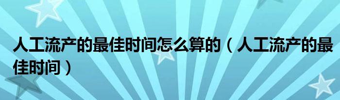 人工流產的最佳時間怎么算的（人工流產的最佳時間）