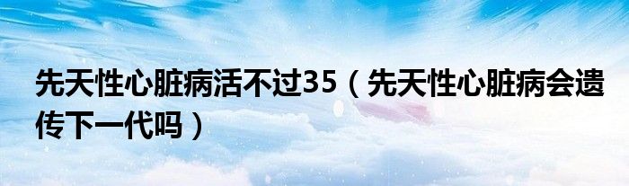 先天性心臟病活不過(guò)35（先天性心臟病會(huì)遺傳下一代嗎）