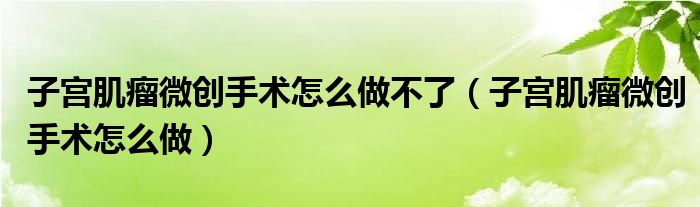 子宮肌瘤微創(chuàng)手術怎么做不了（子宮肌瘤微創(chuàng)手術怎么做）