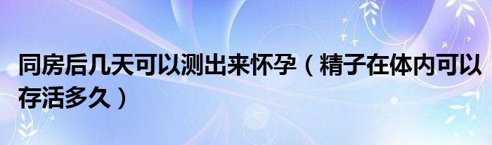 同房后幾天可以測出來懷孕（精子在體內(nèi)可以存活多久）