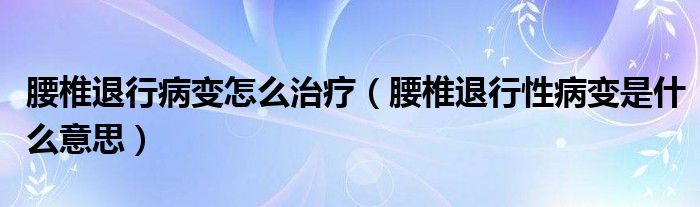 腰椎退行病變怎么治療（腰椎退行性病變是什么意思）