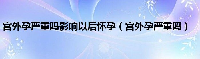 宮外孕嚴重嗎影響以后懷孕（宮外孕嚴重嗎）