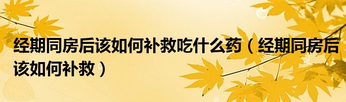 經(jīng)期同房后該如何補(bǔ)救吃什么藥（經(jīng)期同房后該如何補(bǔ)救）