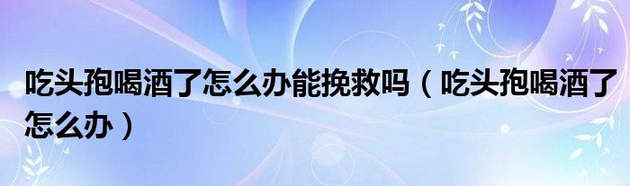 吃頭孢喝酒了怎么辦能挽救嗎（吃頭孢喝酒了怎么辦）