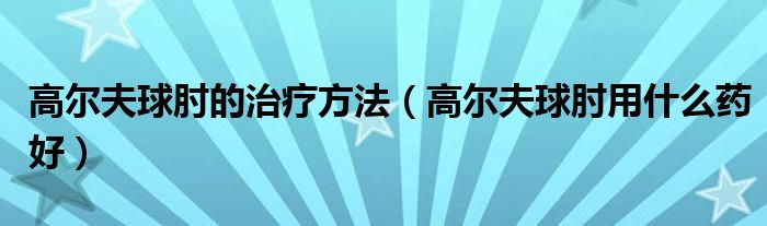 高爾夫球肘的治療方法（高爾夫球肘用什么藥好）