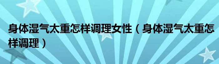 身體濕氣太重怎樣調(diào)理女性（身體濕氣太重怎樣調(diào)理）