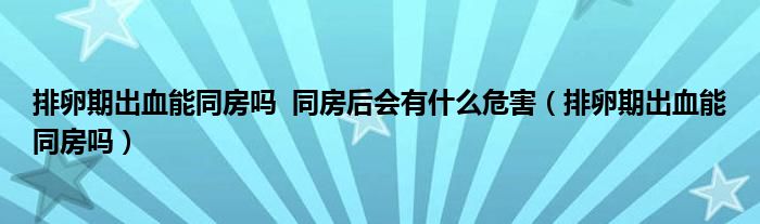 排卵期出血能同房嗎??同房后會(huì)有什么危害（排卵期出血能同房嗎）