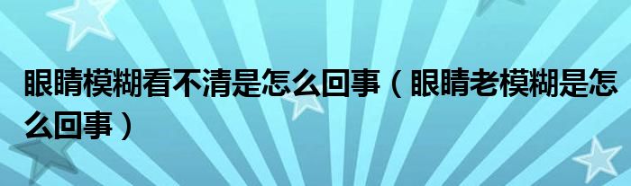 眼睛模糊看不清是怎么回事（眼睛老模糊是怎么回事）