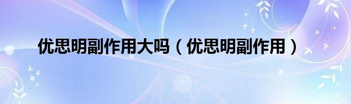 優(yōu)思明副作用大嗎（優(yōu)思明副作用）