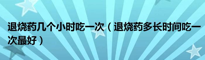 退燒藥幾個小時吃一次（退燒藥多長時間吃一次最好）