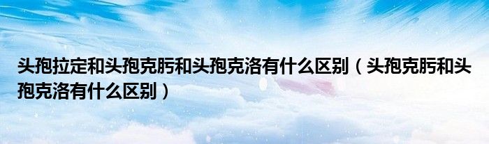 頭孢拉定和頭孢克肟和頭孢克洛有什么區(qū)別（頭孢克肟和頭孢克洛有什么區(qū)別）