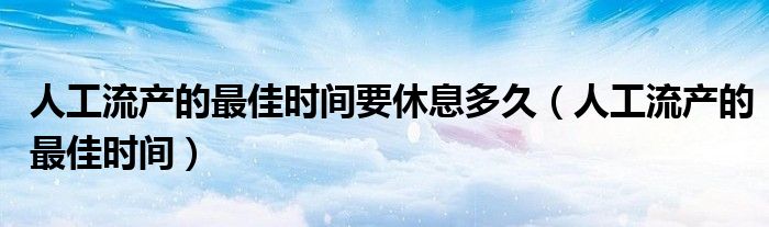 人工流產的最佳時間要休息多久（人工流產的最佳時間）