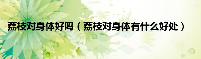 荔枝對(duì)身體好嗎（荔枝對(duì)身體有什么好處）