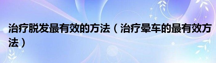 治療脫發(fā)最有效的方法（治療暈車的最有效方法）