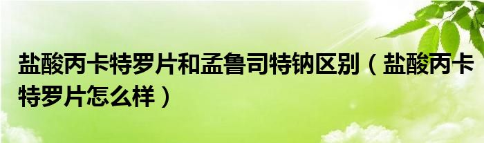 鹽酸丙卡特羅片和孟魯司特鈉區(qū)別（鹽酸丙卡特羅片怎么樣）