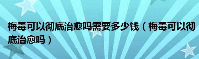 梅毒可以徹底治愈嗎需要多少錢（梅毒可以徹底治愈嗎）