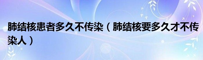 肺結(jié)核患者多久不傳染（肺結(jié)核要多久才不傳染人）