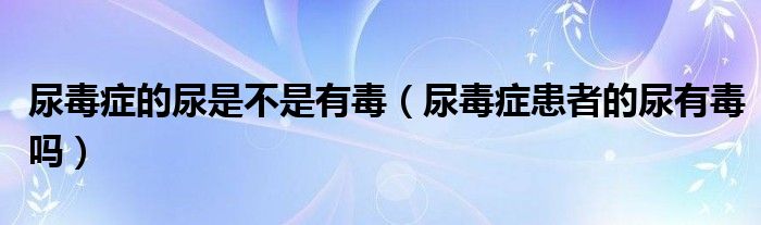 尿毒癥的尿是不是有毒（尿毒癥患者的尿有毒嗎）