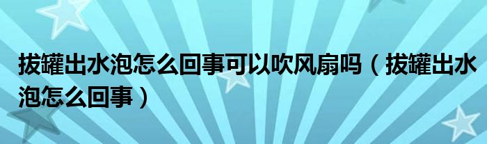 拔罐出水泡怎么回事可以吹風(fēng)扇嗎（拔罐出水泡怎么回事）