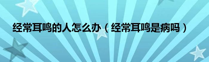 經常耳鳴的人怎么辦（經常耳鳴是病嗎）