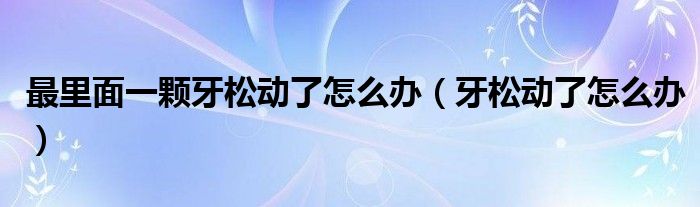 最里面一顆牙松動了怎么辦（牙松動了怎么辦）