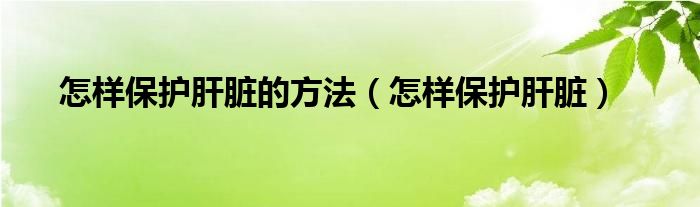 怎樣保護肝臟的方法（怎樣保護肝臟）