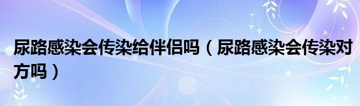 尿路感染會(huì)傳染給伴侶嗎（尿路感染會(huì)傳染對(duì)方嗎）