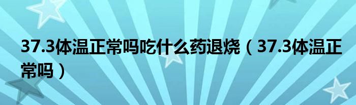 37.3體溫正常嗎吃什么藥退燒（37.3體溫正常嗎）