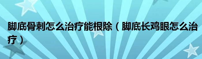 腳底骨刺怎么治療能根除（腳底長雞眼怎么治療）