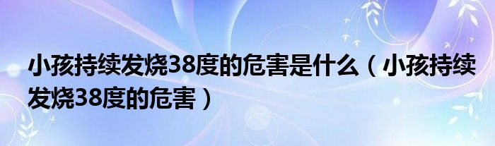 小孩持續(xù)發(fā)燒38度的危害是什么（小孩持續(xù)發(fā)燒38度的危害）