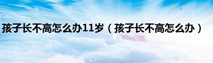 孩子長不高怎么辦11歲（孩子長不高怎么辦）