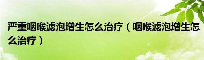 嚴重咽喉濾泡增生怎么治療（咽喉濾泡增生怎么治療）