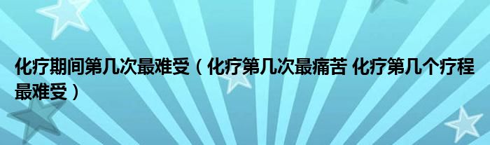 化療期間第幾次最難受（化療第幾次最痛苦 化療第幾個(gè)療程最難受）