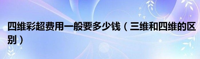 四維彩超費用一般要多少錢（三維和四維的區(qū)別）