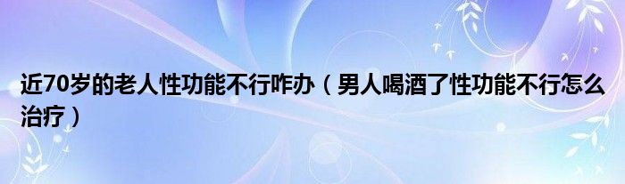 近70歲的老人性功能不行咋辦（男人喝酒了性功能不行怎么治療）