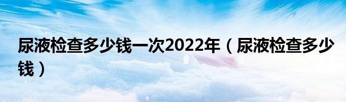 尿液檢查多少錢一次2022年（尿液檢查多少錢）