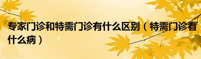 專家門診和特需門診有什么區(qū)別（特需門診看什么?。? /></span>
		<span id=