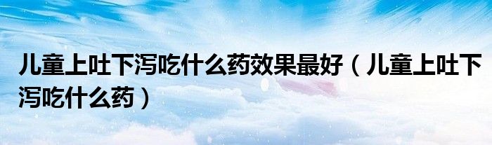 兒童上吐下瀉吃什么藥效果最好（兒童上吐下瀉吃什么藥）