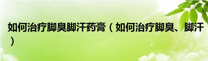 如何治療腳臭腳汗藥膏（如何治療腳臭、腳汗）