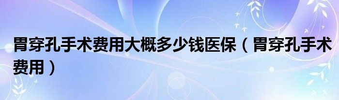 胃穿孔手術費用大概多少錢醫(yī)保（胃穿孔手術費用）