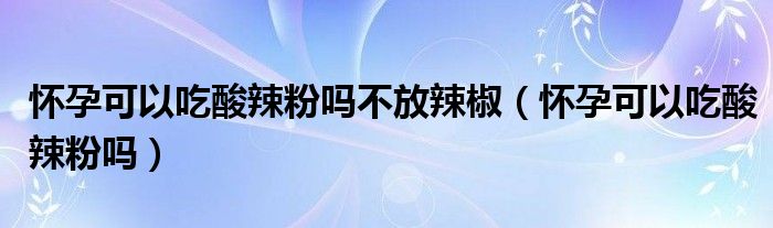 懷孕可以吃酸辣粉嗎不放辣椒（懷孕可以吃酸辣粉嗎）