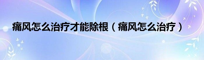 痛風(fēng)怎么治療才能除根（痛風(fēng)怎么治療）