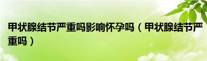 甲狀腺結(jié)節(jié)嚴(yán)重嗎影響懷孕嗎（甲狀腺結(jié)節(jié)嚴(yán)重嗎）