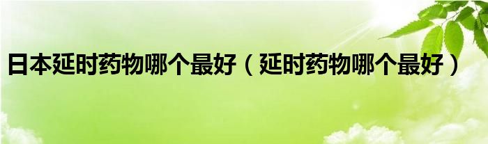 日本延時(shí)藥物哪個(gè)最好（延時(shí)藥物哪個(gè)最好）